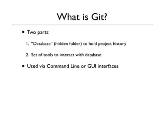 What is Git?
• Two parts:
 1. “Database” (hidden folder) to hold project history

 2. Set of tools to interact with database

• Used via Command Line or GUI interfaces
 