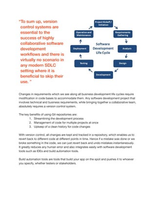 Changes in requirements which we see along all business development life cycles require
modi
fi
cation in code bases to accommodate them. Any software development project that
involves technical and business requirements, while bringing together a collaborative team,
absolutely requires a version control system.

The key bene
fi
ts of using Git repositories are:

1. Streamlining the development process

2. Management of code for multiple projects at once 

3. Upkeep of a clean history for code changes

With version control, all changes are kept and tracked in a repository, which enables us to
revert back to di
ff
erent code at di
ff
erent points in time. Hence if a mistake was done or we
broke something in the code, we can just revert back and undo mistakes instantaneously. 

It greatly reduces any human error and also integrates easily with software development
tools such as IDEs and build automation tools.

Build automation tools are tools that build your app on the spot and pushes it to whoever
you specify, whether testers or stakeholders. 

“To sum up, version
control systems are
essential to the
success of highly
collaborative software
development
work
fl
ows and there is
virtually no scenario in
any modern SDLC
setting where it is
bene
fi
cial to skip their
use. ”


 