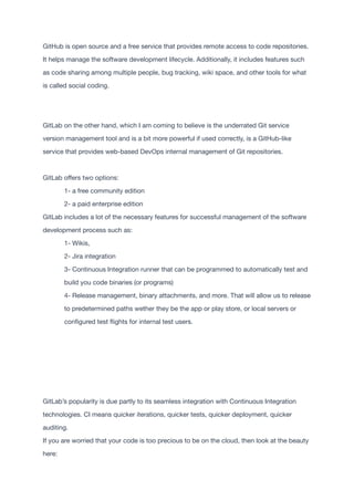 GitHub is open source and a free service that provides remote access to code repositories.
It helps manage the software development lifecycle. Additionally, it includes features such
as code sharing among multiple people, bug tracking, wiki space, and other tools for what
is called social coding.	 	 	 	 	 	 	 	 	 	 

GitLab on the other hand, which I am coming to believe is the underrated Git service
version management tool and is a bit more powerful if used correctly, is a GitHub-like
service that provides web-based DevOps internal management of Git repositories.	 	
	 	 	 	 	 	 	 	 	 	 	 	
GitLab o
ff
ers two options: 	 	 	 	 	 	 	 	 	 	
	 1- a free community edition  
	 2- a paid enterprise edition 
GitLab includes a lot of the necessary features for successful management of the software
development process such as: 
	 1- Wikis,  
	 2- Jira integration 
	 3- Continuous Integration runner that can be programmed to automatically test and 	
	 build you code binaries (or programs) 
	 4- Release management, binary attachments, and more. That will allow us to release
	 to predetermined paths wether they be the app or play store, or local servers or  
	 con
fi
gured test
fl
ights for internal test users.

GitLab’s popularity is due partly to its seamless integration with Continuous Integration
technologies. CI means quicker iterations, quicker tests, quicker deployment, quicker
auditing. 
If you are worried that your code is too precious to be on the cloud, then look at the beauty
here:

 