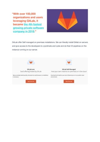 GitLab o
ff
er Self managed on premises installations. We can literally install Gitlab on servers
and give access to the developers to coordinate and code and do their CI pipelines on the
instance running on our server.

“With over 100,000
organizations and users
leveraging GitLab, it
became the 4th fastest
growing private software
company in 2018."


 