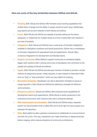 Here are some of the key similarities between GitHub and GitLab:
• Tracking. Both GitLab and GitHub o
ff
er fantastic issue tracking capabilities that
enable status changes and the ability to assign owners to each issue. Additionally,
bug reports can be sent instantly to both GitLab and GitHub.

• Issues. Both GitLab and GitHub are capable of quickly setting up the status,
assignees, or milestones for multiple issues at a time to easily
fi
lter them based on
any type of property.

• Integrations. Both GitLab and GitHub have a wide array of 3rd party integrations
available to strengthen work
fl
ows and boost productivity. GitHub has a marketplace
of 3rd party integrations for specialized tools and applications. GitLab o
ff
ers
numerous integrations for development and DevOps teams.

• Support community. While GitHub’s support community is considered slightly
bigger, both solutions o
ff
er a strong community of developers who contribute to the
update and upkeep of GitLab and GitHub.

• Labels. Both GitLab and GitHub provide easy inclusion of labels to provide a simple
method of categorizing issues, merge requests, or epics based on descriptive titles
such as “bug” or “documentation” which are very helpful for tracking.

• Description templates. Developers can add a description template to issues or
merge requests in both GitLab and GitHub by selecting a template for e
ff
ective
communication.

• Enterprise solutions. GitLab and GitHub o
ff
er enterprise-level capabilities for
development teams and organizations. While GitLab is better positioned in the
enterprise environment, both solutions fare well in enterprise settings.

• Wiki-based project documentation. Both GitLab and GitHub keep a separate
system for documentation that is called Wiki and is built right into each project as a
separate Git repository.

• Edits. Both platforms allow upstream maintainers to collaborate on a source branch
and edit into a fork. This way, maintainers can make small
fi
xes or rebase branches
before merging, which reduces iterations of community contributions.

 