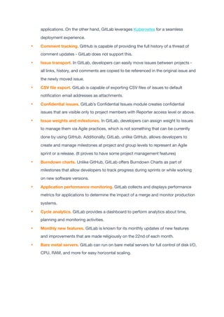 applications. On the other hand, GitLab leverages Kubernetes for a seamless
deployment experience.

• Comment tracking. GitHub is capable of providing the full history of a thread of
comment updates - GitLab does not support this.

• Issue transport. In GitLab, developers can easily move issues between projects -
all links, history, and comments are copied to be referenced in the original issue and
the newly moved issue.

• CSV
fi
le export. GitLab is capable of exporting CSV
fi
les of issues to default
noti
fi
cation email addresses as attachments.

• Con
fi
dential issues. GitLab’s Con
fi
dential Issues module creates con
fi
dential
issues that are visible only to project members with Reporter access level or above.

• Issue weights and milestones. In GitLab, developers can assign weight to issues
to manage them via Agile practices, which is not something that can be currently
done by using GitHub. Additionally, GitLab, unlike GitHub, allows developers to
create and manage milestones at project and group levels to represent an Agile
sprint or a release. (It proves to have some project management features)

• Burndown charts. Unlike GitHub, GitLab o
ff
ers Burndown Charts as part of
milestones that allow developers to track progress during sprints or while working
on new software versions.

• Application performance monitoring. GitLab collects and displays performance
metrics for applications to determine the impact of a merge and monitor production
systems.

• Cycle analytics. GitLab provides a dashboard to perform analytics about time,
planning and monitoring activities.

• Monthly new features. GitLab is known for its monthly updates of new features
and improvements that are made religiously on the 22nd of each month.

• Bare metal servers. GitLab can run on bare metal servers for full control of disk I/O,
CPU, RAM, and more for easy horizontal scaling.

 