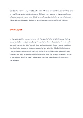 Besides the ones we just pointed out, the main di
ff
erence between GitHub and GitLab rests
in the philosophy each platform presents. GitHub is more focused on high availability and
infrastructure performance while GitLab is more focused on including as many features in a
robust and well-integrated platform for a complete and centralized DevOps process.

CONCLUSION
In highly competitive environment and with the speed of advancing technology, staying
ahead is vital for your business. Being #1 and staying there will need a lot of work, or else
someone else with the right Tech will come and beat you to it. Hence it is utterly vital that
the step for the success is to easily manage changes within the SDLC while fostering a
collaborative and full-on environment that is able to come up with idea, implement, and
deploy on the spot. As well as revert or rollback the ideas that prove to be a failure or loss
to the business with utter speed, hence being in control of risk aversion and mitigation for
the business. 
 