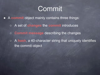 Commit
● A commit object mainly contains three things:
○ A set of changes the commit introduces
○ Commit message describing the changes
○ A hash, a 40-character string that uniquely identifies
the commit object
 