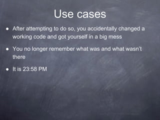 Use cases
● After attempting to do so, you accidentally changed a
working code and got yourself in a big mess
● You no longer remember what was and what wasn’t
there
● It is 23:58 PM
 