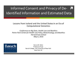 ìInformed  Consent  and  Privacy  of  De-­‐
Identified  Information  and  Estimated  Data
Lessons	
  from	
  Iceland	
  and	
  the	
  United	
  States	
  in	
  an	
  Era	
  of	
  
Computational	
  Genomics
Conference	
  on	
  Big	
  Data,	
  Health	
  Law	
  and	
  Bioethics
Petrie-­‐Flom Center	
  for	
  Health	
  Law	
  Policy,	
  Biotechnology,	
  and	
  Bioethics
Harvard	
  Law	
  School	
  	
  
May	
  6,	
  2016
Donna	
  M.	
  Gitter
Professor	
  of	
  Law
Baruch	
  College,	
  City	
  University	
  of	
  New	
  York
New	
  York,	
  NY	
  
 