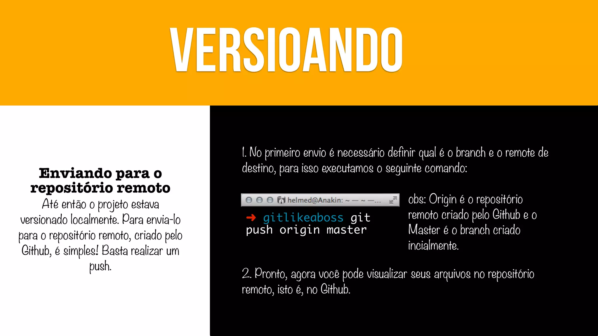 VERSIOANDO
Enviando para o
repositório remoto

Até então o projeto estava
versionado localmente. Para envia-lo
para o repositório remoto, criado pelo
Github, é simples! Basta realizar um
push.

1. No primeiro envio é necessário definir qual é o branch e o remote de
destino, para isso executamos o seguinte comando:

➜ gitlikeaboss git
push origin master

obs: Origin é o repositório
remoto criado pelo Github e o
Master é o branch criado
incialmente.

2. Pronto, agora você pode visualizar seus arquivos no repositório
remoto, isto é, no Github.

 