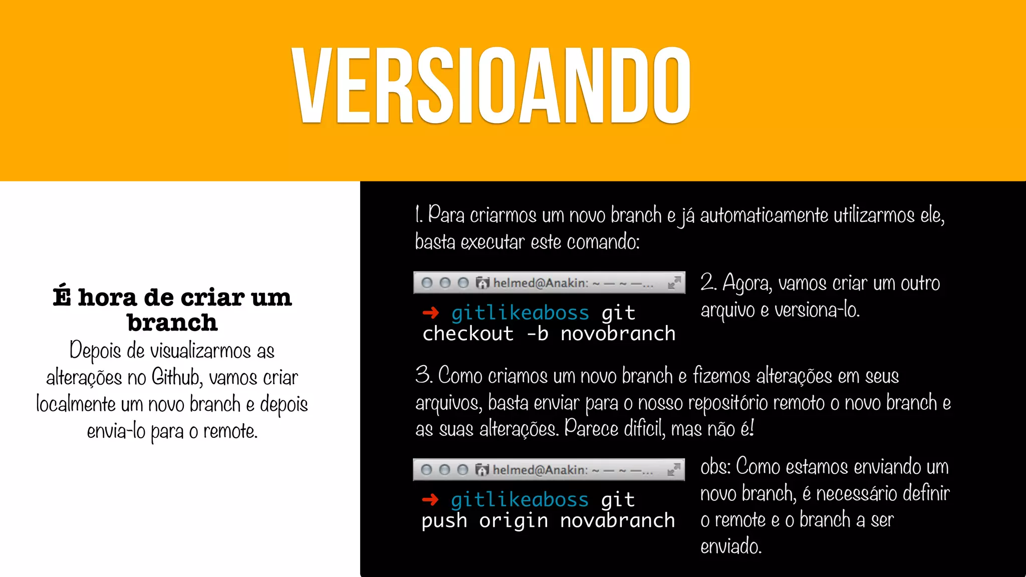 VERSIOANDO
1. Para criarmos um novo branch e já automaticamente utilizarmos ele,
basta executar este comando:

É hora de criar um
branch

Depois de visualizarmos as
alterações no Github, vamos criar
localmente um novo branch e depois
envia-lo para o remote.

➜ gitlikeaboss git
checkout -b novobranch

2. Agora, vamos criar um outro
arquivo e versiona-lo.

3. Como criamos um novo branch e fizemos alterações em seus
arquivos, basta enviar para o nosso repositório remoto o novo branch e
as suas alterações. Parece dificil, mas não é!
➜ gitlikeaboss git
push origin novabranch

obs: Como estamos enviando um
novo branch, é necessário definir
o remote e o branch a ser
enviado.

 