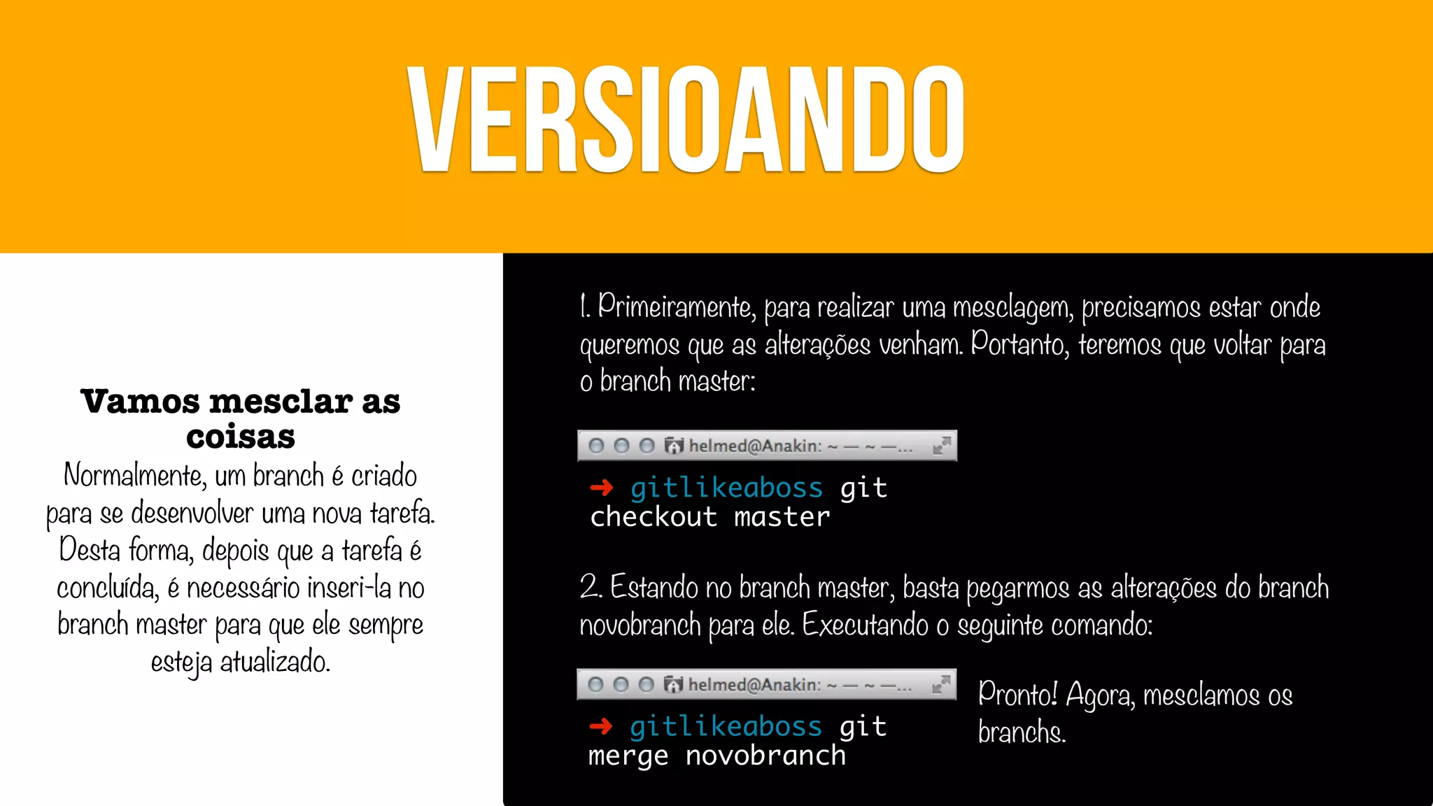 VERSIOANDO
Vamos mesclar as
coisas

Normalmente, um branch é criado
para se desenvolver uma nova tarefa.
Desta forma, depois que a tarefa é
concluída, é necessário inseri-la no
branch master para que ele sempre
esteja atualizado.

1. Primeiramente, para realizar uma mesclagem, precisamos estar onde
queremos que as alterações venham. Portanto, teremos que voltar para
o branch master:
➜ gitlikeaboss git
checkout master

2. Estando no branch master, basta pegarmos as alterações do branch
novobranch para ele. Executando o seguinte comando:
➜ gitlikeaboss git
merge novobranch

Pronto! Agora, mesclamos os
branchs.

 