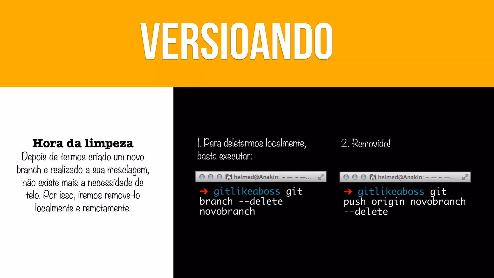VERSIOANDO
Hora da limpeza

Depois de termos criado um novo
branch e realizado a sua mesclagem,
não existe mais a necessidade de
telo. Por isso, iremos remove-lo
localmente e remotamente.

1. Para deletarmos localmente,
basta executar:

2. Removido!

➜ gitlikeaboss git
branch --delete
novobranch

➜ gitlikeaboss git
push origin novobranch
--delete

 