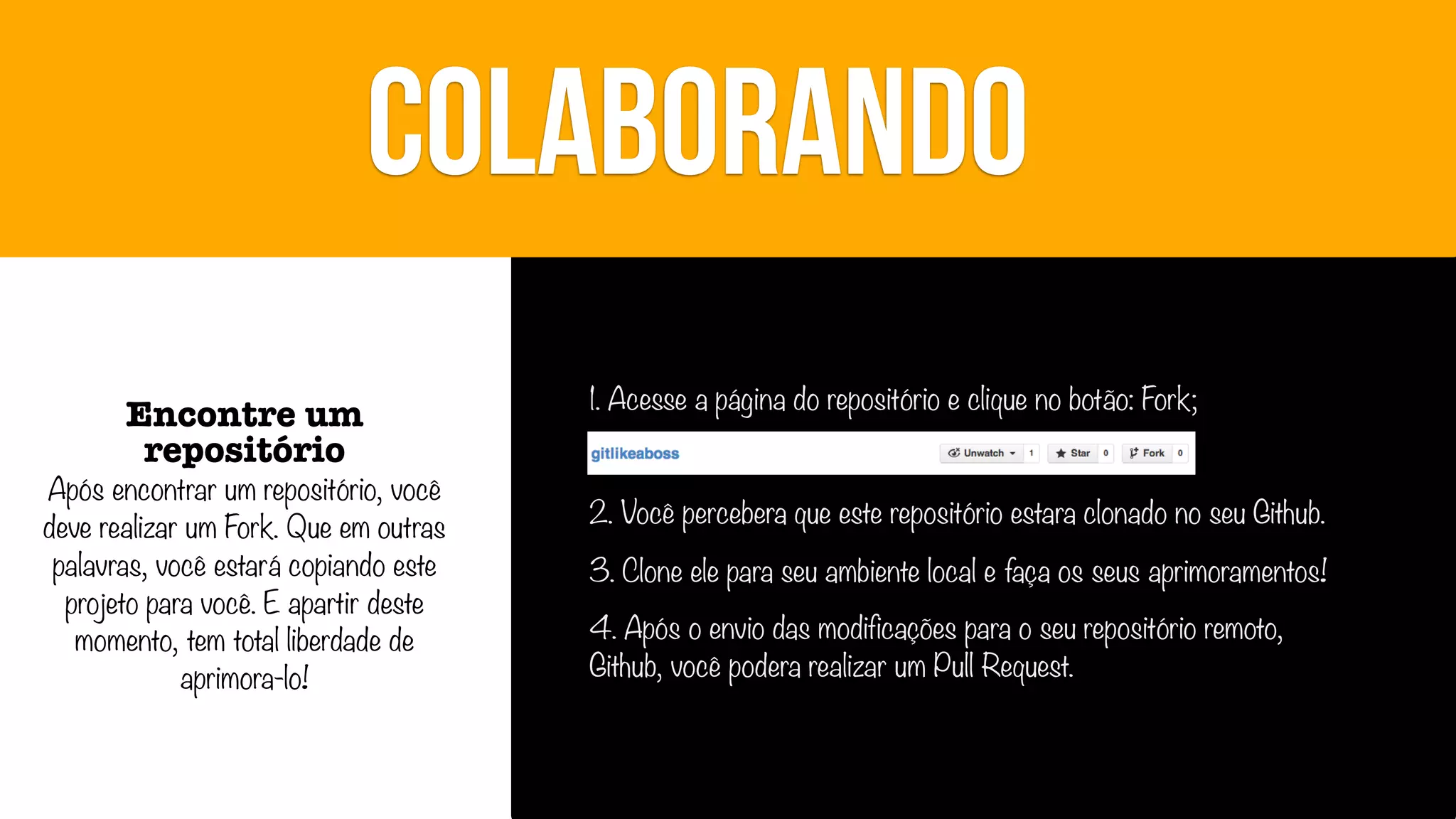 COLABORANDO
Encontre um
repositório

Após encontrar um repositório, você
deve realizar um Fork. Que em outras
palavras, você estará copiando este
projeto para você. E apartir deste
momento, tem total liberdade de
aprimora-lo!

1. Acesse a página do repositório e clique no botão: Fork;
2. Você percebera que este repositório estara clonado no seu Github.
3. Clone ele para seu ambiente local e faça os seus aprimoramentos!
4. Após o envio das modificações para o seu repositório remoto,
Github, você podera realizar um Pull Request.

 