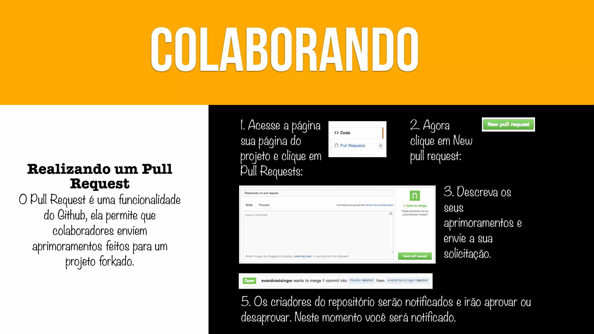 COLABORANDO
Realizando um Pull
Request

O Pull Request é uma funcionalidade
do Github, ela permite que
colaboradores enviem
aprimoramentos feitos para um
projeto forkado.

1. Acesse a página
sua página do
projeto e clique em
Pull Requests:

2. Agora
clique em New
pull request:
3. Descreva os
seus
aprimoramentos e
envie a sua
solicitação.

5. Os criadores do repositório serão notificados e irão aprovar ou
desaprovar. Neste momento você será notificado.

 