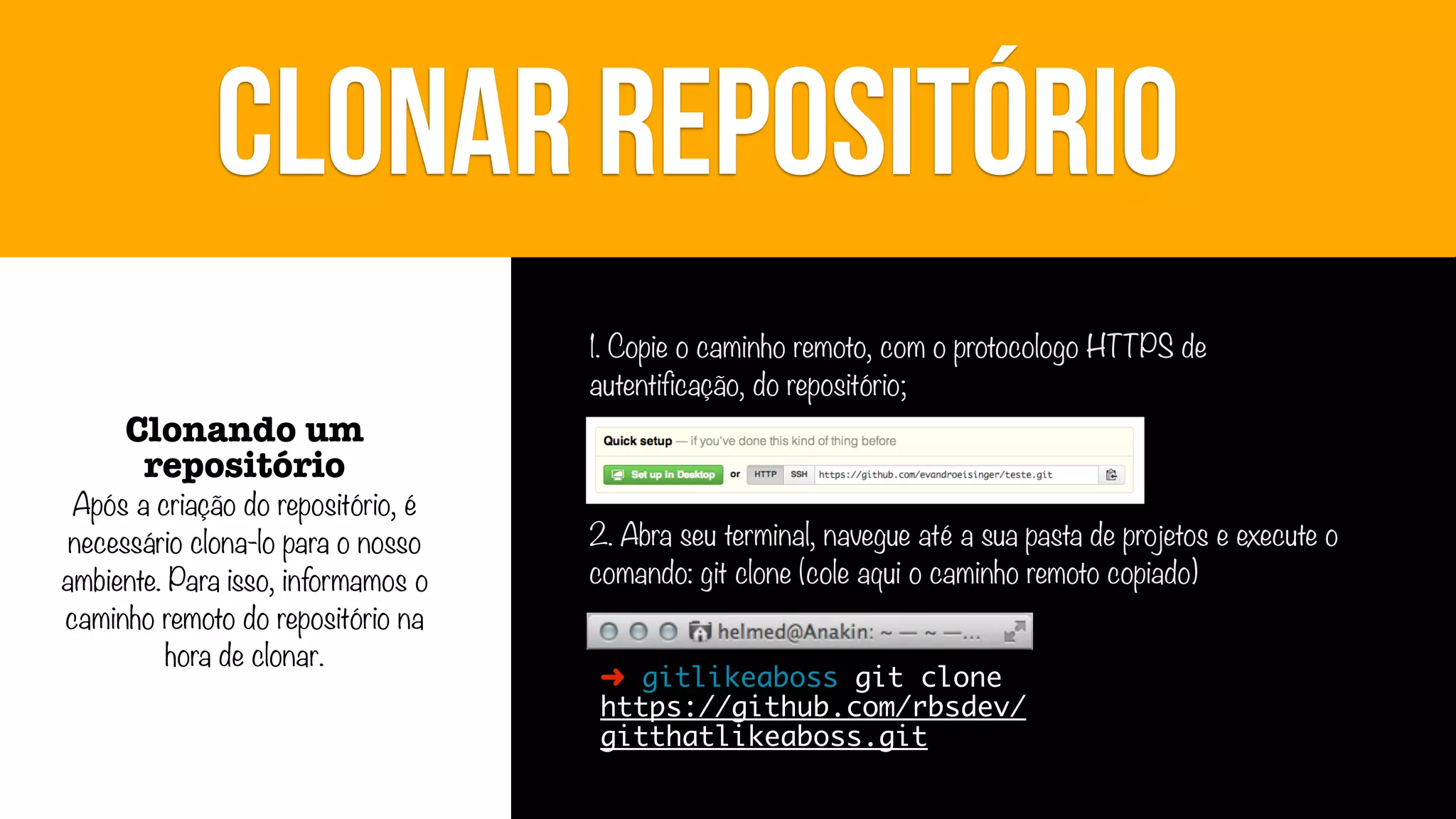 CLONAR REPOSITÓRIO
1. Copie o caminho remoto, com o protocologo HTTPS de
autentificação, do repositório;

Clonando um
repositório

Após a criação do repositório, é
necessário clona-lo para o nosso
ambiente. Para isso, informamos o
caminho remoto do repositório na
hora de clonar.

2. Abra seu terminal, navegue até a sua pasta de projetos e execute o
comando: git clone (cole aqui o caminho remoto copiado)
➜ gitlikeaboss git clone
https://github.com/rbsdev/
gitthatlikeaboss.git

 