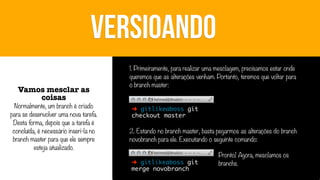 VERSIOANDO
Vamos mesclar as
coisas

Normalmente, um branch é criado
para se desenvolver uma nova tarefa.
Desta forma, depois que a tarefa é
concluída, é necessário inseri-la no
branch master para que ele sempre
esteja atualizado.

1. Primeiramente, para realizar uma mesclagem, precisamos estar onde
queremos que as alterações venham. Portanto, teremos que voltar para
o branch master:
➜ gitlikeaboss git
checkout master

2. Estando no branch master, basta pegarmos as alterações do branch
novobranch para ele. Executando o seguinte comando:
➜ gitlikeaboss git
merge novobranch

Pronto! Agora, mesclamos os
branchs.

 