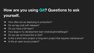 How are you using Git? Questions to ask
yourself.
➔ How often are we deploying to production?
➔ Do we tag code with releases?
➔ Do you have a QA team?
➔ How large is my development team (individual/small/large)?
➔ Do we use command line or GUI?
➔ Is this a short-term project or long-term project that requires maintenance?
➔ Is this an open source project?
 