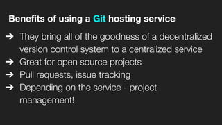 Benefits of using a Git hosting service
➔ They bring all of the goodness of a decentralized
version control system to a centralized service
➔ Great for open source projects
➔ Pull requests, issue tracking
➔ Depending on the service - project
management!
 