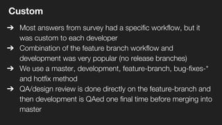 Custom
➔ Most answers from survey had a specific workflow, but it
was custom to each developer
➔ Combination of the feature branch workflow and
development was very popular (no release branches)
➔ We use a master, development, feature-branch, bug-fixes-*
and hotfix method
➔ QA/design review is done directly on the feature-branch and
then development is QAed one final time before merging into
master
 