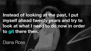 Instead of looking at the past, I put
myself ahead twenty years and try to
look at what I need to do now in order
to git there then.
Diana Ross
 