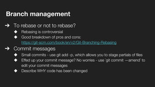 Branch management
➔ To rebase or not to rebase?
◆ Rebasing is controversial
◆ Good breakdown of pros and cons:
https://git-scm.com/book/en/v2/Git-Branching-Rebasing
➔ Commit messages
◆ Small commits - use git add -p, which allows you to stage partials of files
◆ Effed up your commit message? No worries - use `git commit —amend` to
edit your commit messages
◆ Describe WHY code has been changed
 