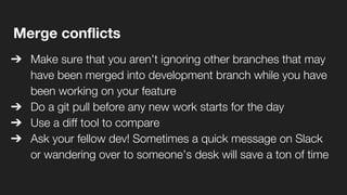 Merge conflicts
➔ Make sure that you aren’t ignoring other branches that may
have been merged into development branch while you have
been working on your feature
➔ Do a git pull before any new work starts for the day
➔ Use a diff tool to compare
➔ Ask your fellow dev! Sometimes a quick message on Slack
or wandering over to someone’s desk will save a ton of time
 