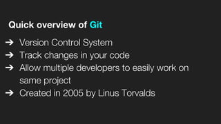 Quick overview of Git
➔ Version Control System
➔ Track changes in your code
➔ Allow multiple developers to easily work on
same project
➔ Created in 2005 by Linus Torvalds
 