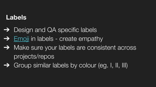 Labels
➔ Design and QA specific labels
➔ Emoji in labels - create empathy
➔ Make sure your labels are consistent across
projects/repos
➔ Group similar labels by colour (eg. I, II, III)
 