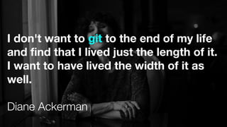 I don't want to git to the end of my life
and find that I lived just the length of it.
I want to have lived the width of it as
well.
Diane Ackerman
 