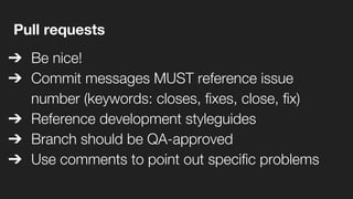 Pull requests
➔ Be nice!
➔ Commit messages MUST reference issue
number (keywords: closes, fixes, close, fix)
➔ Reference development styleguides
➔ Branch should be QA-approved
➔ Use comments to point out specific problems
 