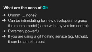 What are the cons of Git
➔ Ummm…. none?
➔ Can be intimidating for new developers to grasp
the mental model (same with any version control)
➔ Extremely powerful
➔ If you are using a git hosting service (eg. Github),
it can be an extra cost
 