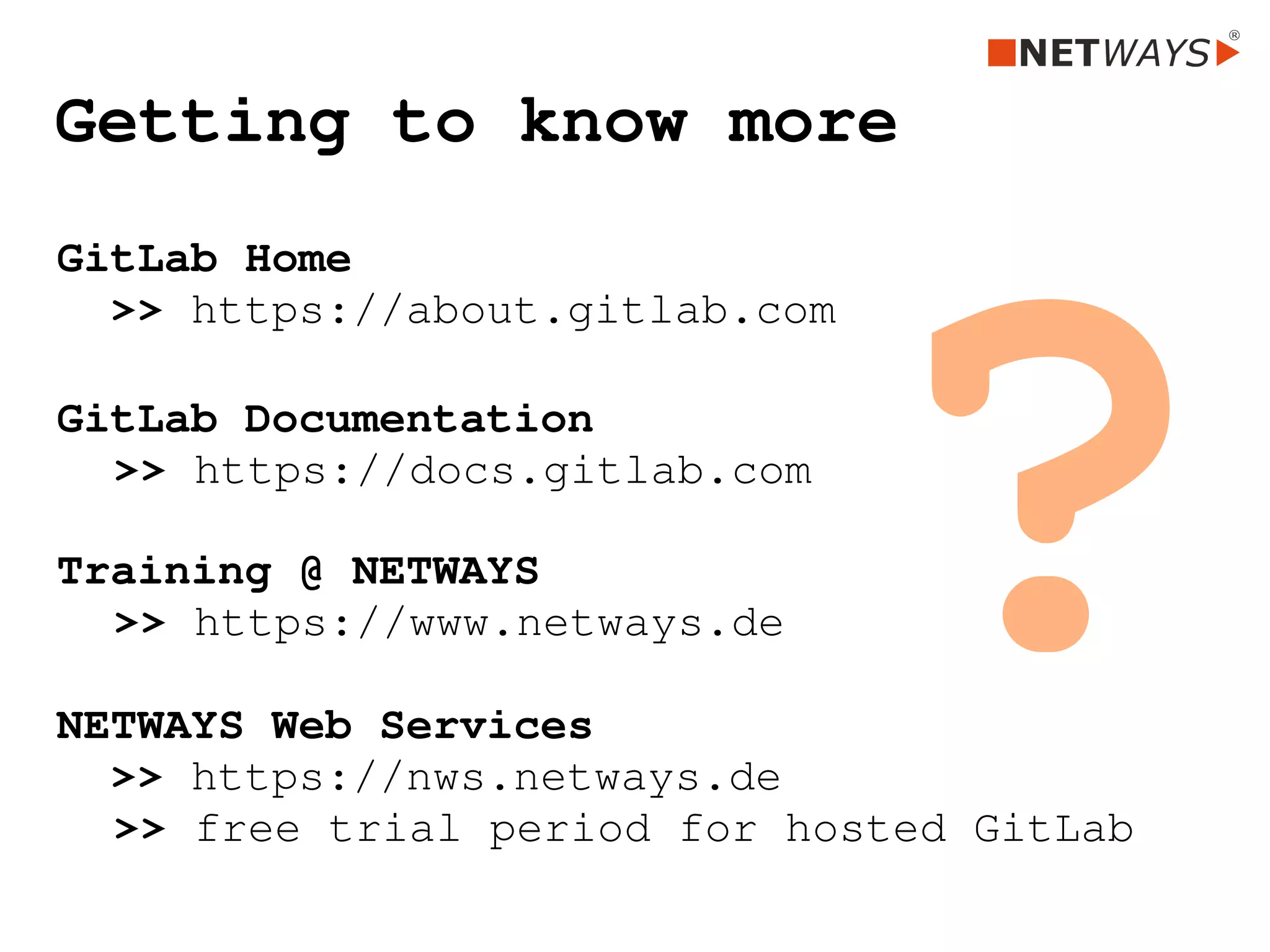 Getting to know more
GitLab Home 
  >> https://about.gitlab.com
GitLab Documentation
>> https://docs.gitlab.com
Training @ NETWAYS
>> https://www.netways.de
NETWAYS Web Services
  >> https://nws.netways.de
>> free trial period for hosted GitLab
?
 