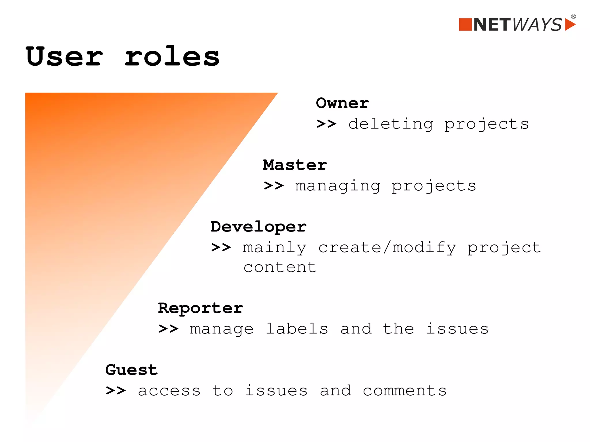 User roles
Owner
>> deleting projects
Master 
>> managing projects
Developer
>> mainly create/modify project 
   content
Reporter 
>> manage labels and the issues
Guest  
>> access to issues and comments 
 