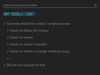 INTERACTIVE MANIPULATIONS
WHY SHOULD I CARE?
▸ Commits should be unitary / single purpose
▸ Easier to follow the history
▸ Easier to review
▸ Easier to revert if needed
▸ Easier to isolate a change creating a bug
▸ …
▸ We are not capable of that
32
 