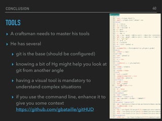 CONCLUSION
TOOLS
▸ A craftsman needs to master his tools
▸ He has several
▸ git is the base (should be conﬁgured)
▸ knowing a bit of Hg might help you look at
git from another angle
▸ having a visual tool is mandatory to
understand complex situations
▸ if you use the command line, enhance it to
give you some context 
https://github.com/gbataille/gitHUD
40
 