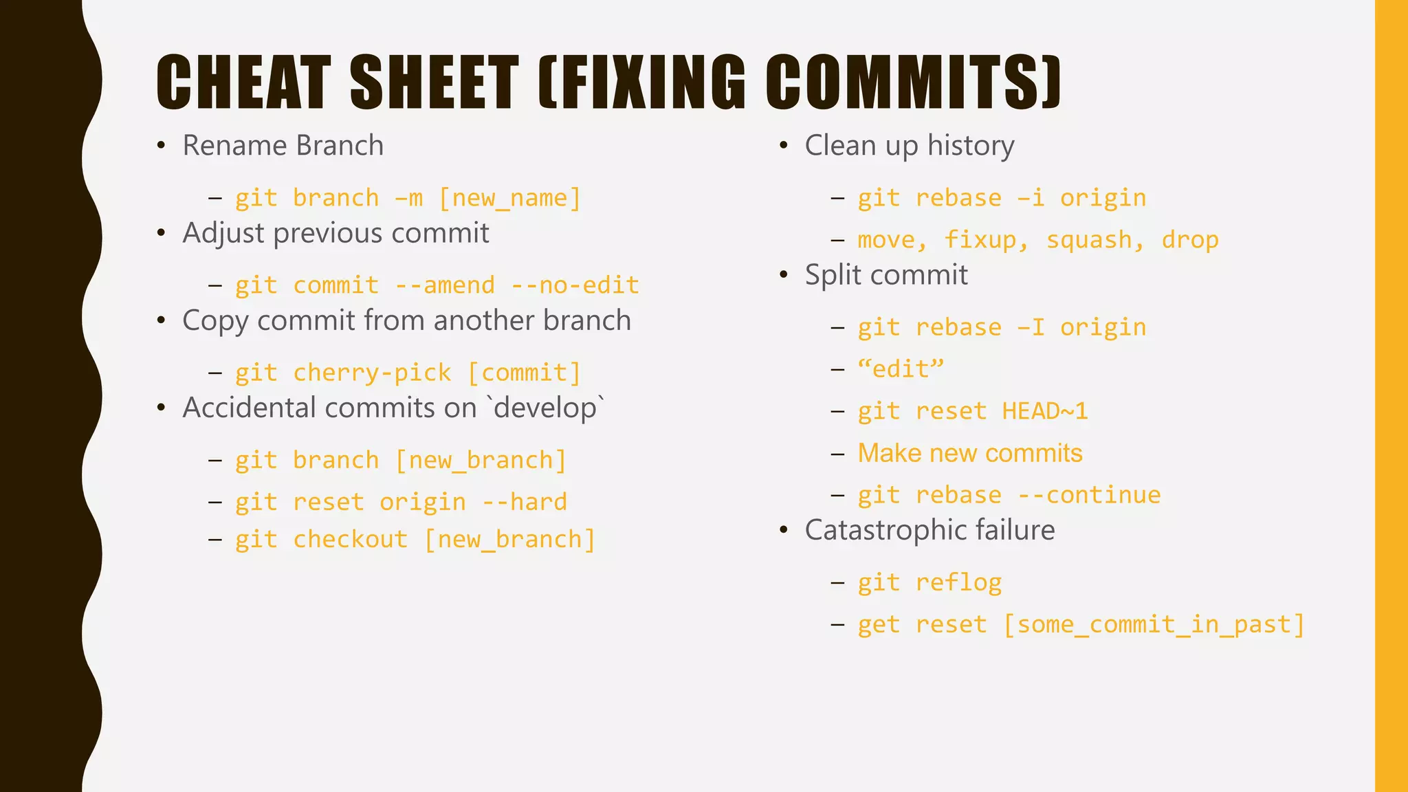 CHEAT SHEET (FIXING COMMITS)
• Rename Branch
– git branch –m [new_name]
• Adjust previous commit
– git commit --amend --no-edit
• Copy commit from another branch
– git cherry-pick [commit]
• Accidental commits on `develop`
– git branch [new_branch]
– git reset origin --hard
– git checkout [new_branch]
• Clean up history
– git rebase –i origin
– move, fixup, squash, drop
• Split commit
– git rebase –I origin
– “edit”
– git reset HEAD~1
– Make new commits
– git rebase --continue
• Catastrophic failure
– git reflog
– get reset [some_commit_in_past]
 