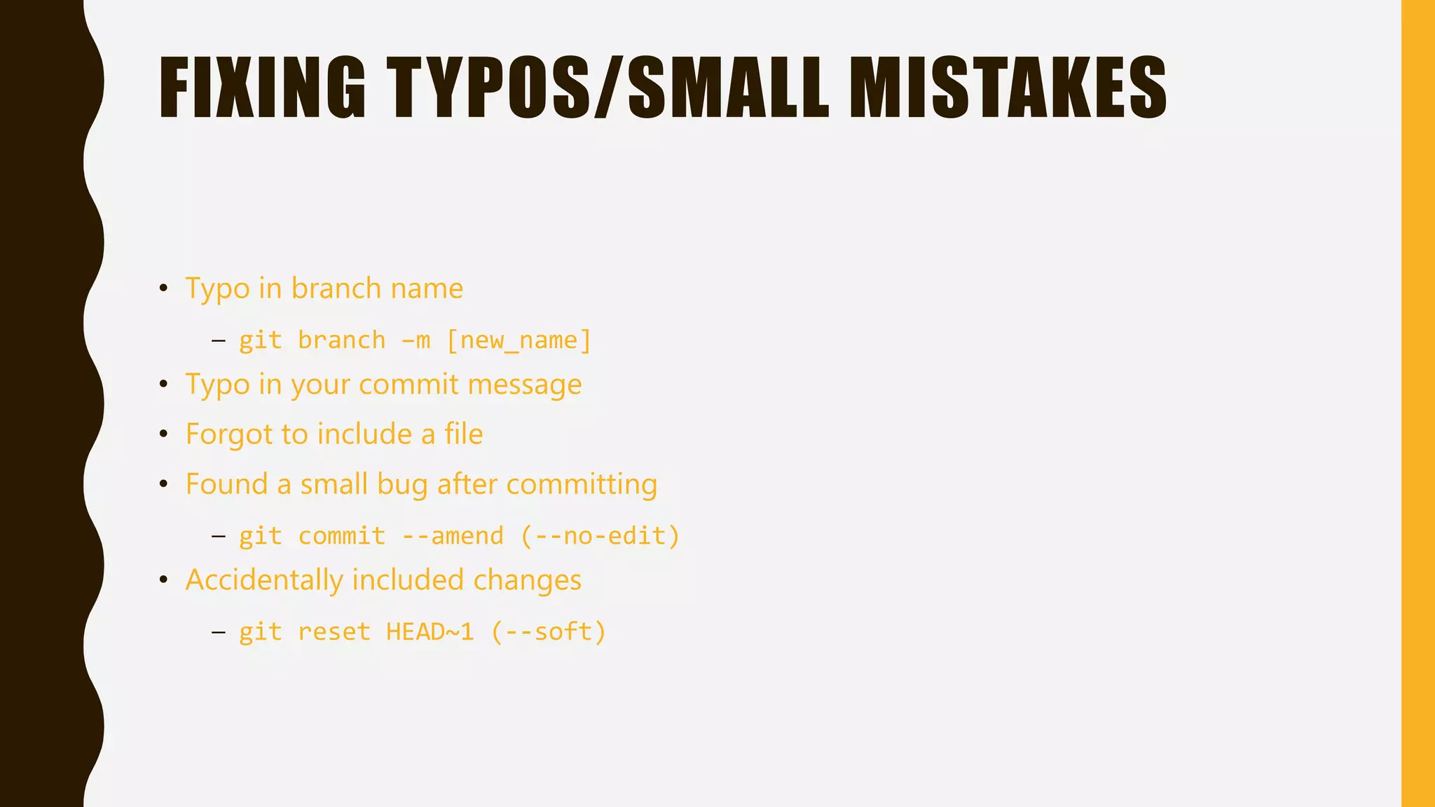 FIXING TYPOS/SMALL MISTAKES
• Typo in branch name
– git branch –m [new_name]
• Typo in your commit message
• Forgot to include a file
• Found a small bug after committing
– git commit --amend (--no-edit)
• Accidentally included changes
– git reset HEAD~1 (--soft)
 