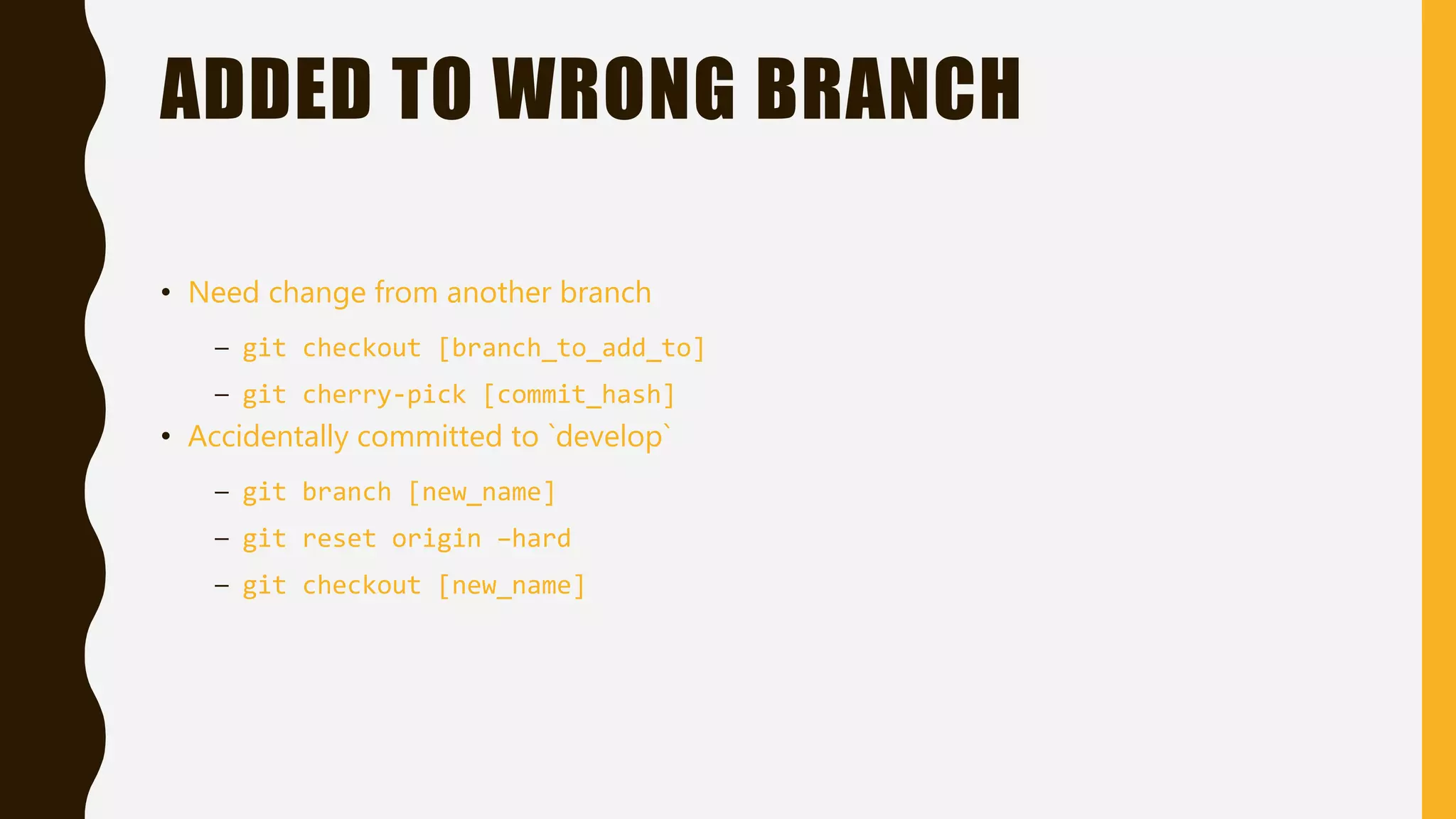 ADDED TO WRONG BRANCH
• Need change from another branch
– git checkout [branch_to_add_to]
– git cherry-pick [commit_hash]
• Accidentally committed to `develop`
– git branch [new_name]
– git reset origin –hard
– git checkout [new_name]
 