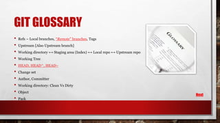 GIT GLOSSARY
• Refs – Local branches, “Remote” branches, Tags
• Upstream [Also Upstream branch]
• Working directory ⟷ Staging area (Index) ⟷ Local repo ⟷ Upstream repo
• Working Tree
• HEAD, HEAD^, HEAD~
• Change set
• Author, Committer
• Working directory: Clean Vs Dirty
• Object
• Pack
Next
 