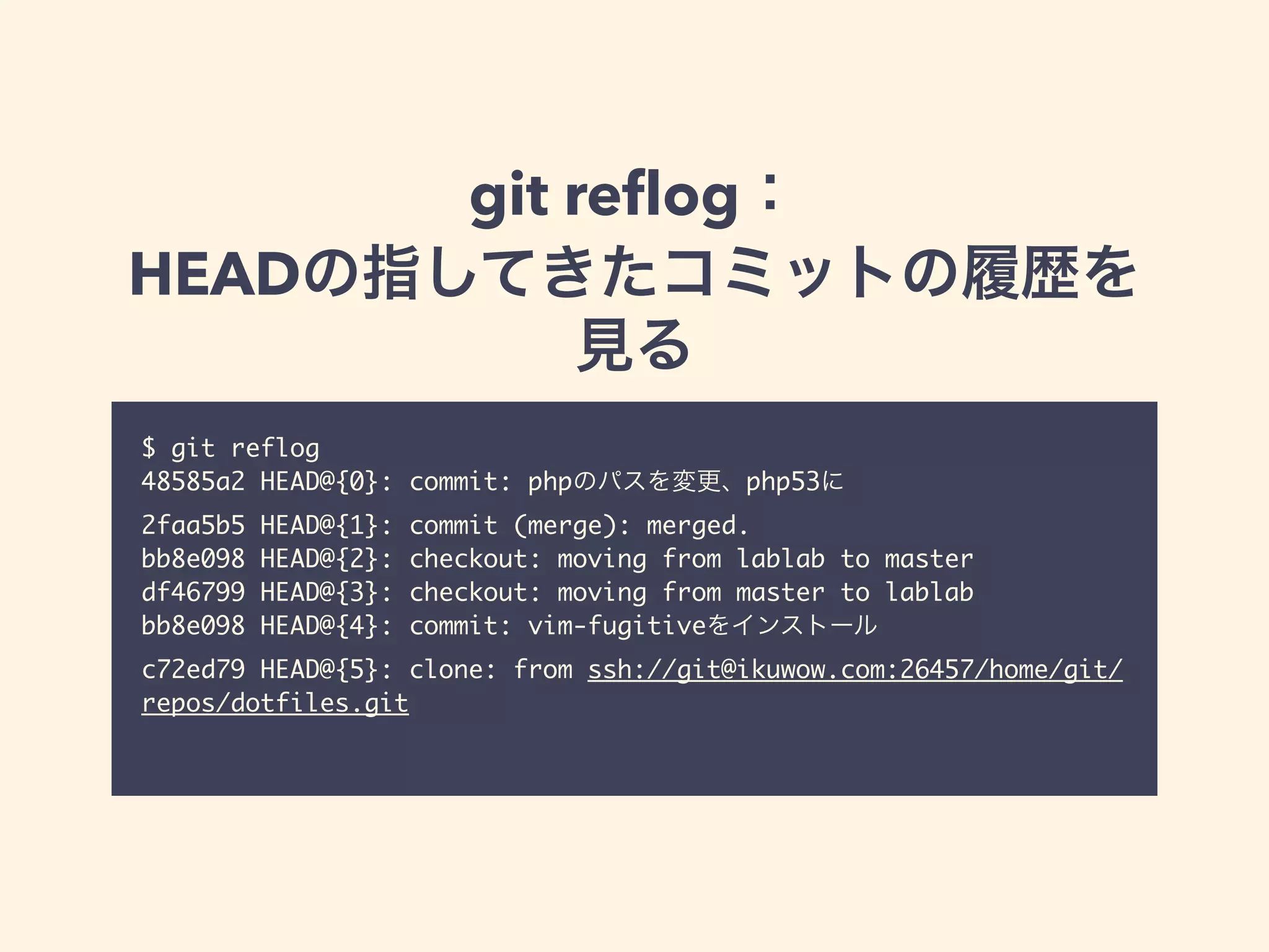git reﬂog：
HEADの指してきたコミットの履歴を
見る
$ git reflog	
48585a2 HEAD@{0}: commit: phpのパスを変更、php53に	
2faa5b5 HEAD@{1}: commit (merge): merged.	
bb8e098 HEAD@{2}: checkout: moving from lablab to master	
df46799 HEAD@{3}: checkout: moving from master to lablab	
bb8e098 HEAD@{4}: commit: vim-fugitiveをインストール	
c72ed79 HEAD@{5}: clone: from ssh://git@ikuwow.com:26457/home/git/
repos/dotfiles.git
 
