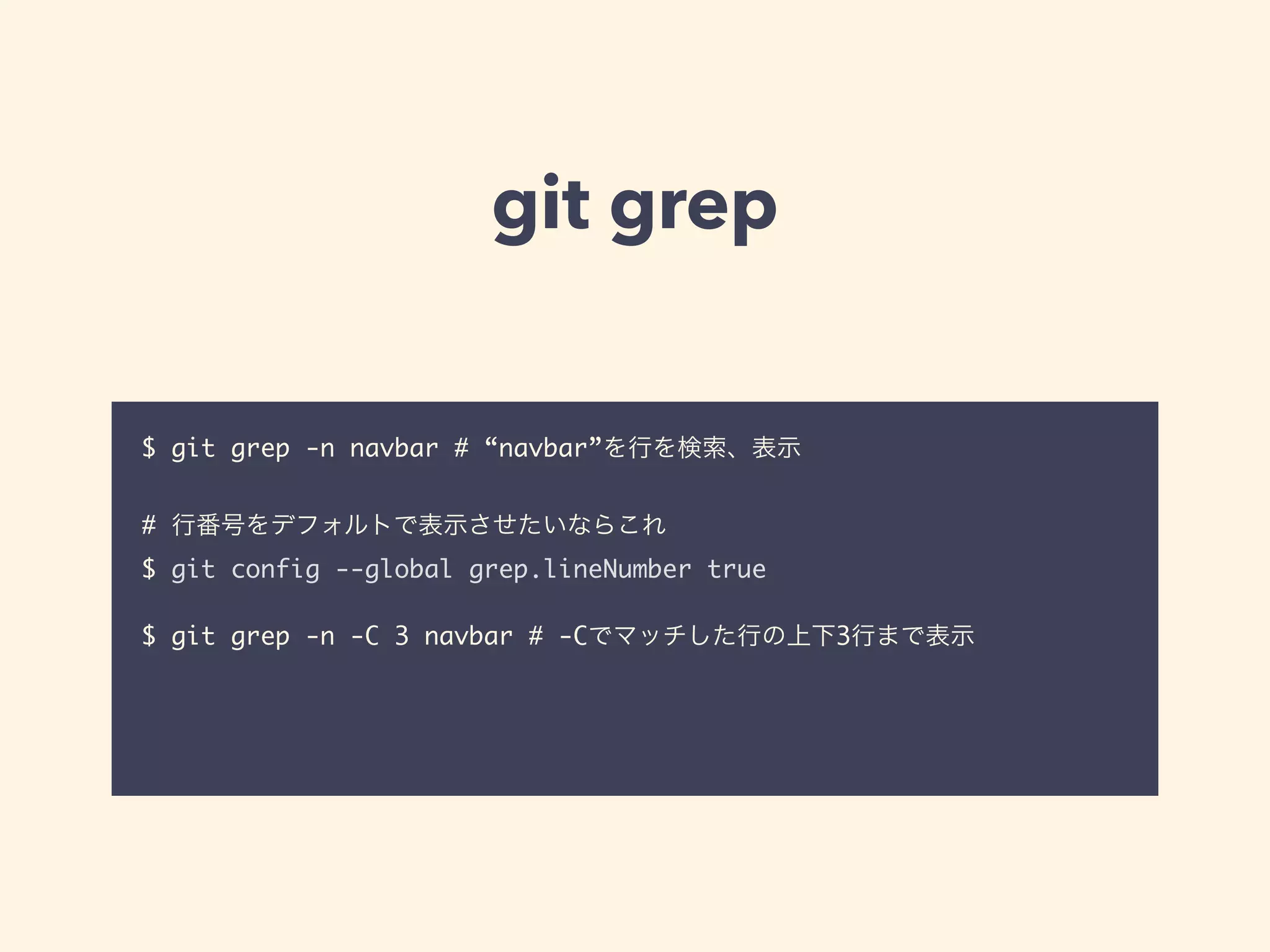 git grep
$ git grep -n navbar # “navbar”を行を検索、表示	
!
# 行番号をデフォルトで表示させたいならこれ	
$ git config --global grep.lineNumber true	
!
$ git grep -n -C 3 navbar # -Cでマッチした行の上下3行まで表示	
!
 