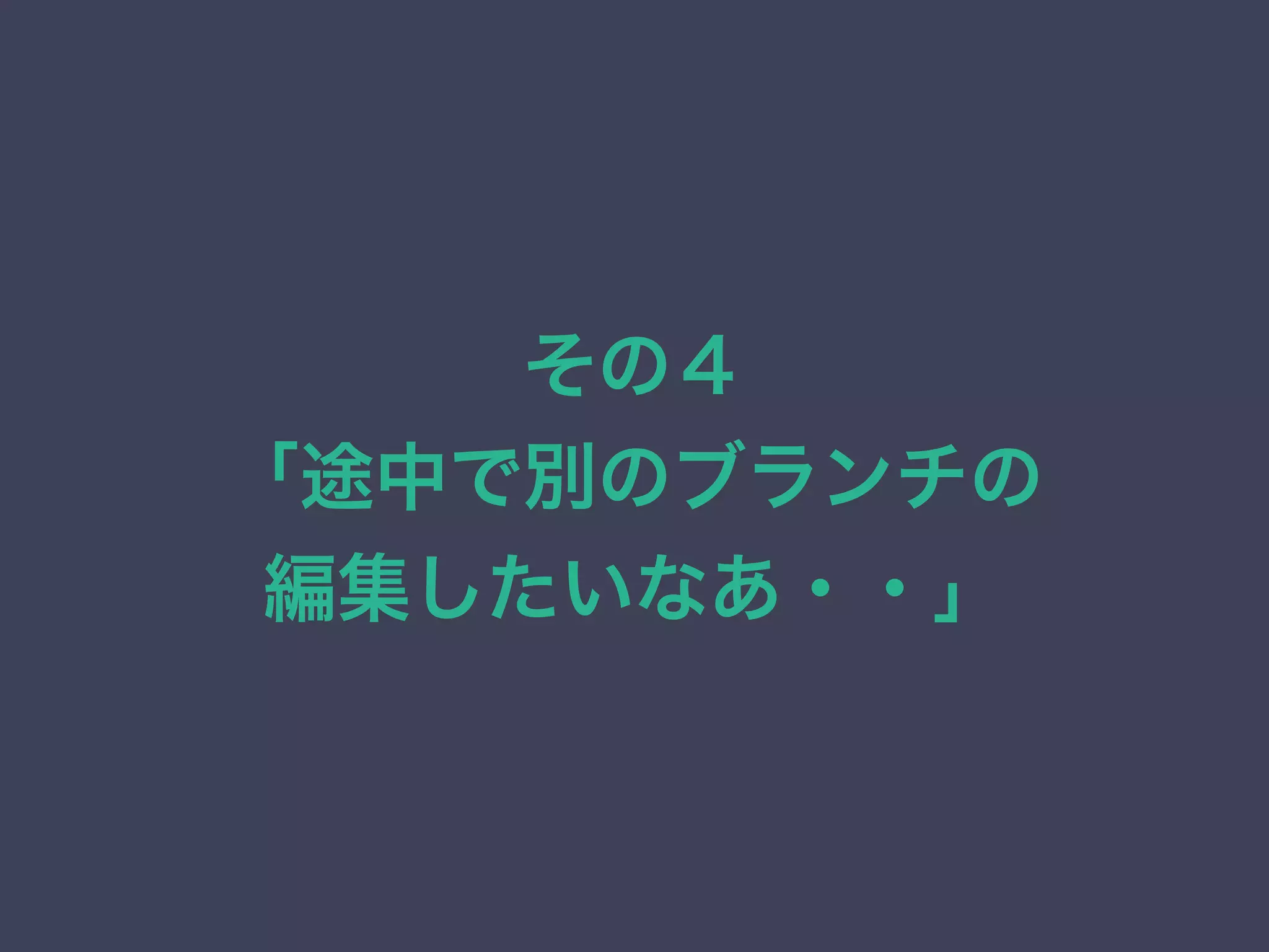 その４
「途中で別のブランチの
編集したいなあ・・」
 