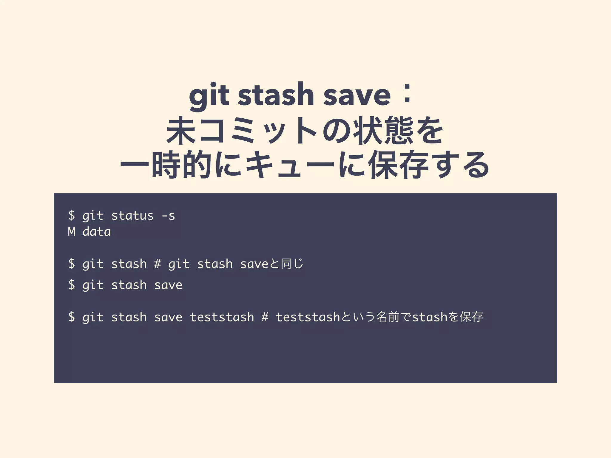 git stash save：
未コミットの状態を
一時的にキューに保存する
$ git status -s	
M data	
!
$ git stash # git stash saveと同じ	
$ git stash save	
!
$ git stash save teststash # teststashという名前でstashを保存	
!
 
