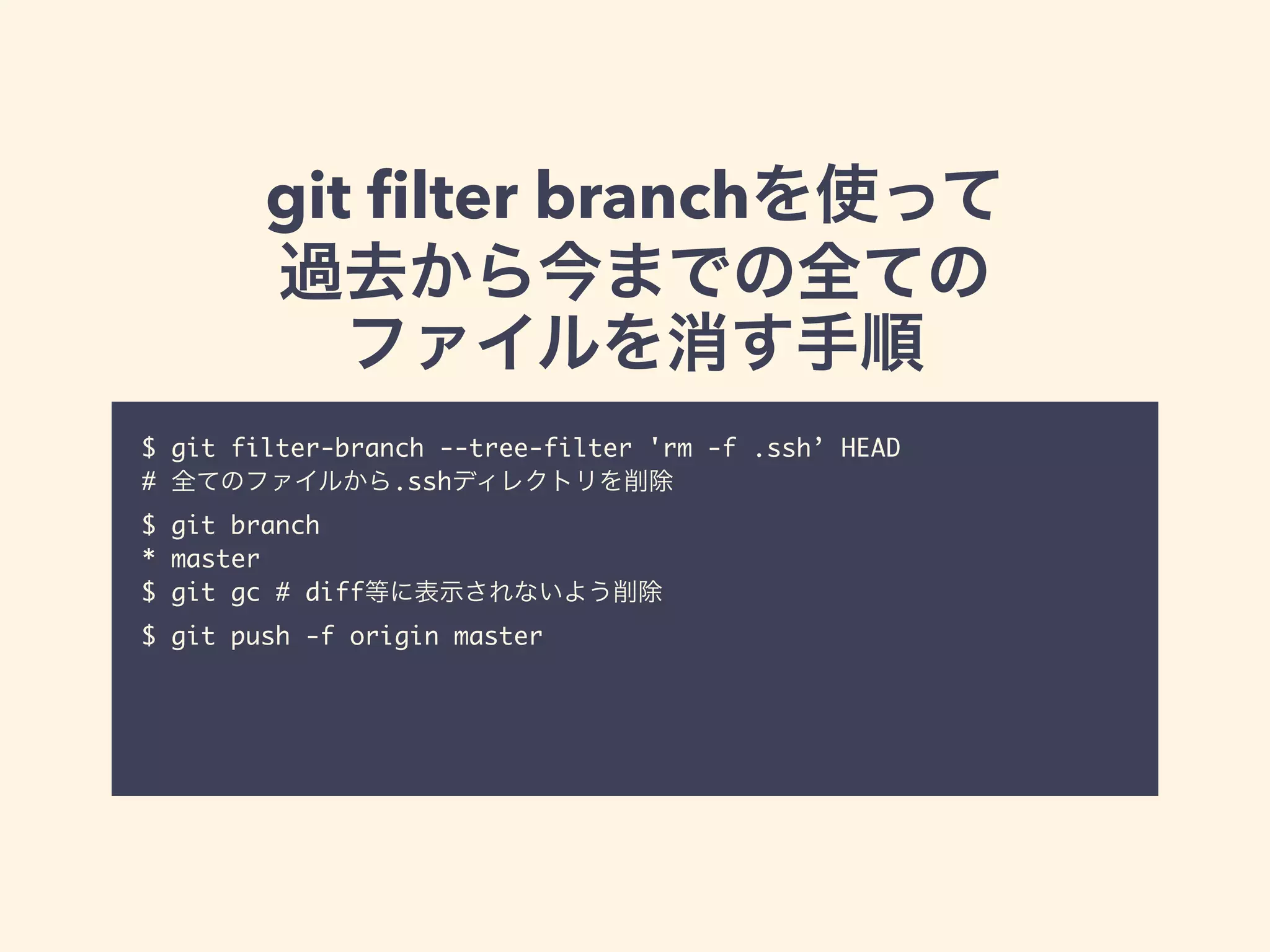 git ﬁlter branchを使って
過去から今までの全ての
ファイルを消す手順
$ git filter-branch --tree-filter 'rm -f .ssh’ HEAD	
# 全てのファイルから.sshディレクトリを削除	
$ git branch 	
* master	
$ git gc # diff等に表示されないよう削除	
$ git push -f origin master
 