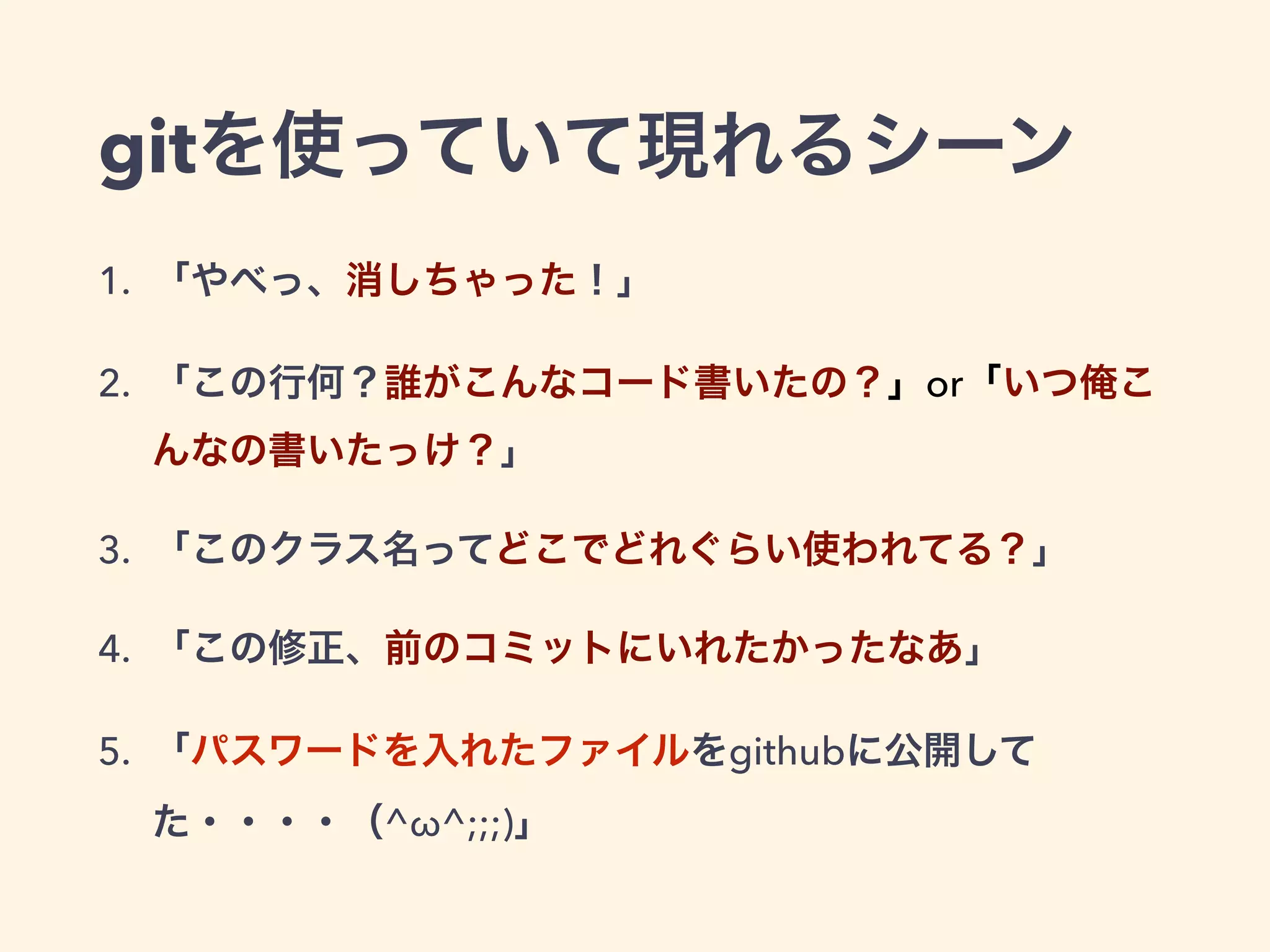 gitを使っていて現れるシーン
1. 「やべっ、消しちゃった！」
2. 「この行何？誰がこんなコード書いたの？」or「いつ俺こ
んなの書いたっけ？」
3. 「このクラス名ってどこでどれぐらい使われてる？」
4. 「この修正、前のコミットにいれたかったなあ」
5. 「パスワードを入れたファイルをgithubに公開して
た・・・・（^ω^;;;)」
 