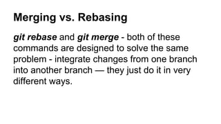 Merging vs. Rebasing
git rebase and git merge - both of these
commands are designed to solve the same
problem - integrate changes from one branch
into another branch — they just do it in very
different ways.
 