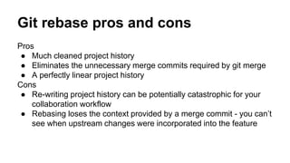 Pros
● Much cleaned project history
● Eliminates the unnecessary merge commits required by git merge
● A perfectly linear project history
Cons
● Re-writing project history can be potentially catastrophic for your
collaboration workflow
● Rebasing loses the context provided by a merge commit - you can’t
see when upstream changes were incorporated into the feature
Git rebase pros and cons
 