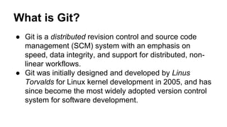 What is Git?
● Git is a distributed revision control and source code
management (SCM) system with an emphasis on
speed, data integrity, and support for distributed, non-
linear workflows.
● Git was initially designed and developed by Linus
Torvalds for Linux kernel development in 2005, and has
since become the most widely adopted version control
system for software development.
 