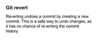 Git revert
Reverting undoes a commit by creating a new
commit. This is a safe way to undo changes, as
it has no chance of re-writing the commit
history.
 