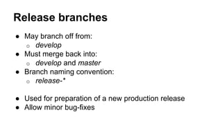 Release branches
● May branch off from:
o develop
● Must merge back into:
o develop and master
● Branch naming convention:
o release-*
● Used for preparation of a new production release
● Allow minor bug-fixes
 