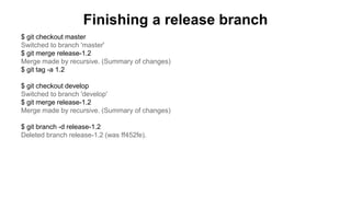 Finishing a release branch
$ git checkout master
Switched to branch 'master'
$ git merge release-1.2
Merge made by recursive. (Summary of changes)
$ git tag -a 1.2
$ git checkout develop
Switched to branch 'develop'
$ git merge release-1.2
Merge made by recursive. (Summary of changes)
$ git branch -d release-1.2
Deleted branch release-1.2 (was ff452fe).
 