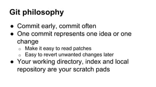 Git philosophy
● Commit early, commit often
● One commit represents one idea or one
change
o Make it easy to read patches
o Easy to revert unwanted changes later
● Your working directory, index and local
repository are your scratch pads
 